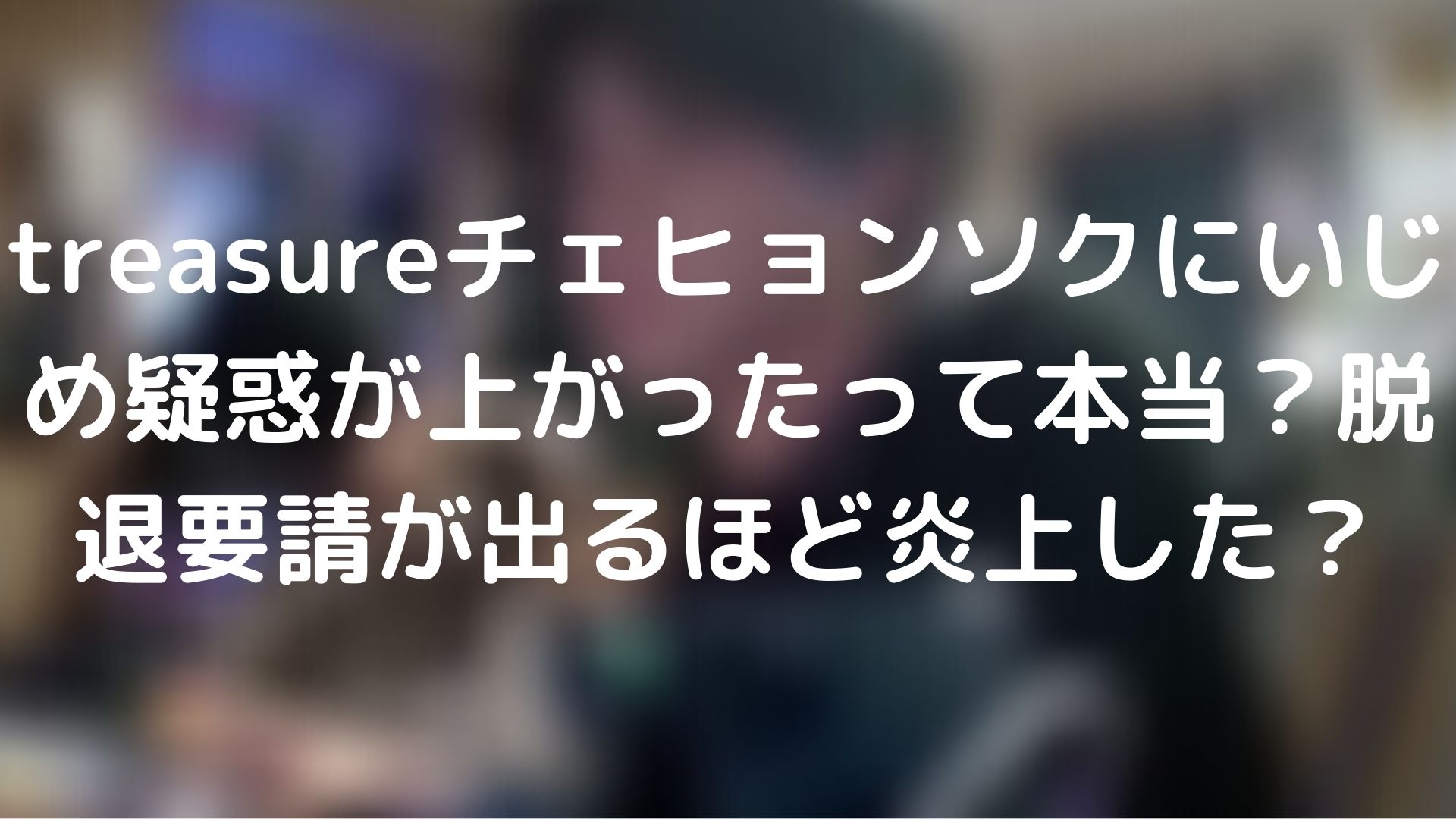 Treasureチェヒョンソクにいじめ疑惑が上がったって本当 脱退要請が出るほど炎上した Asian Style
